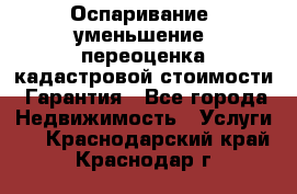 Оспаривание (уменьшение) переоценка кадастровой стоимости. Гарантия - Все города Недвижимость » Услуги   . Краснодарский край,Краснодар г.